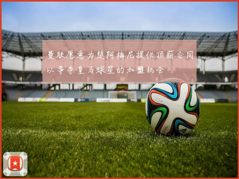 曼联愿意为楚阿梅尼提供顶薪合同以争夺皇马球星的加盟机会
