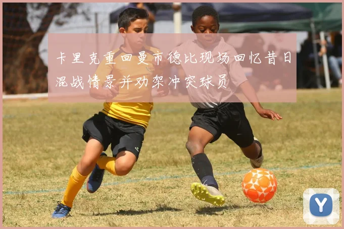 卡里克重回曼市德比现场回忆昔日混战情景并劝架冲突球员