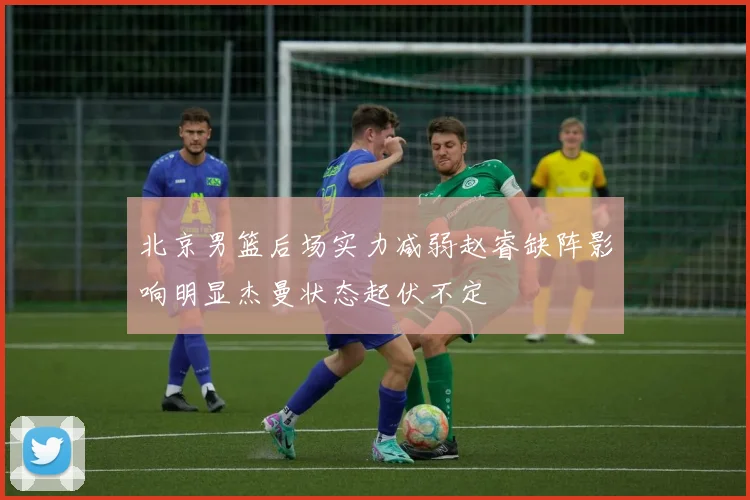 北京男篮后场实力减弱赵睿缺阵影响明显杰曼状态起伏不定
