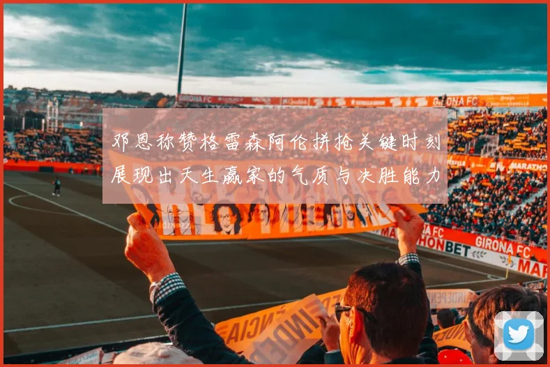 邓恩称赞格雷森阿伦拼抢关键时刻展现出天生赢家的气质与决胜能力
