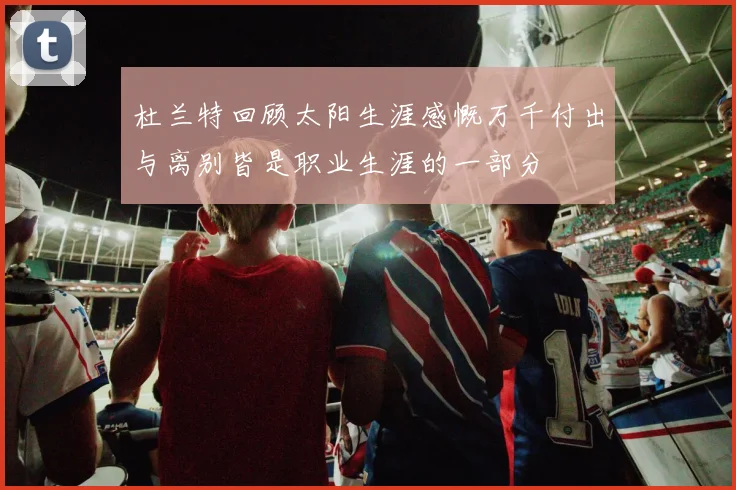 杜兰特回顾太阳生涯感慨万千付出与离别皆是职业生涯的一部分
