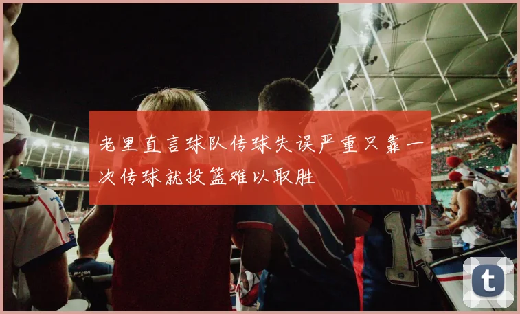老里直言球队传球失误严重只靠一次传球就投篮难以取胜
