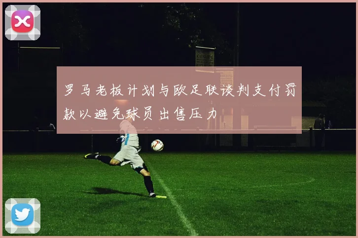 罗马老板计划与欧足联谈判支付罚款以避免球员出售压力