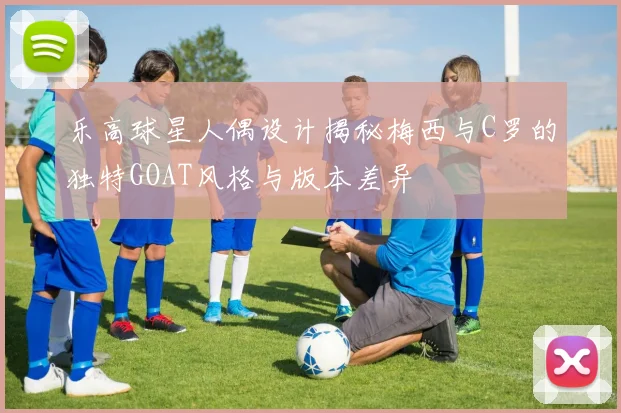 乐高球星人偶设计揭秘梅西与C罗的独特GOAT风格与版本差异