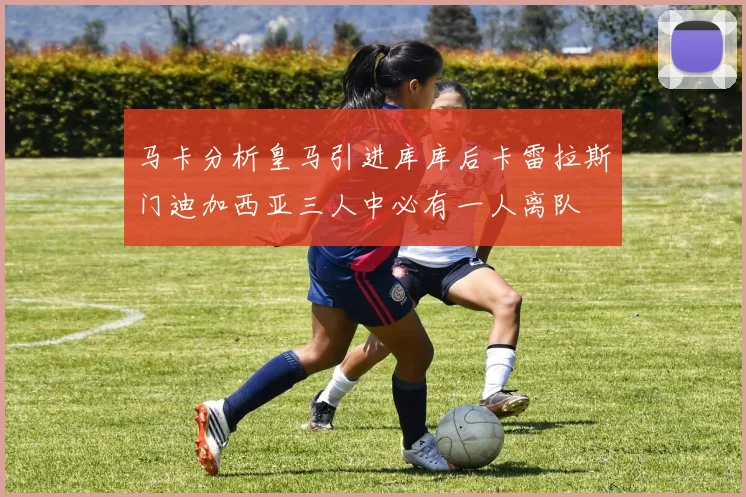 马卡分析皇马引进库库后卡雷拉斯门迪加西亚三人中必有一人离队