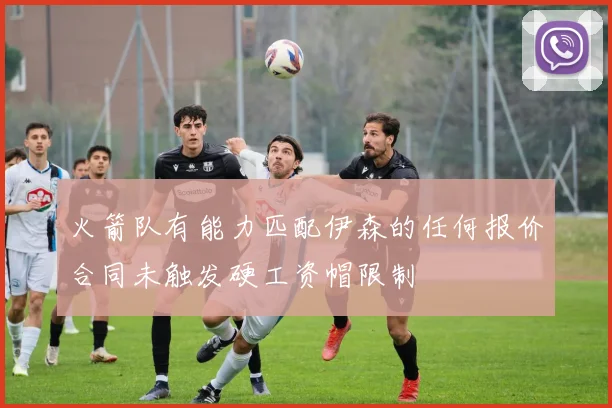 火箭队有能力匹配伊森的任何报价合同未触发硬工资帽限制