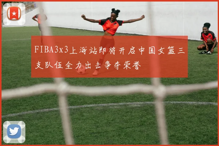 FIBA3x3上海站即将开启中国女篮三支队伍全力出击争夺荣誉
