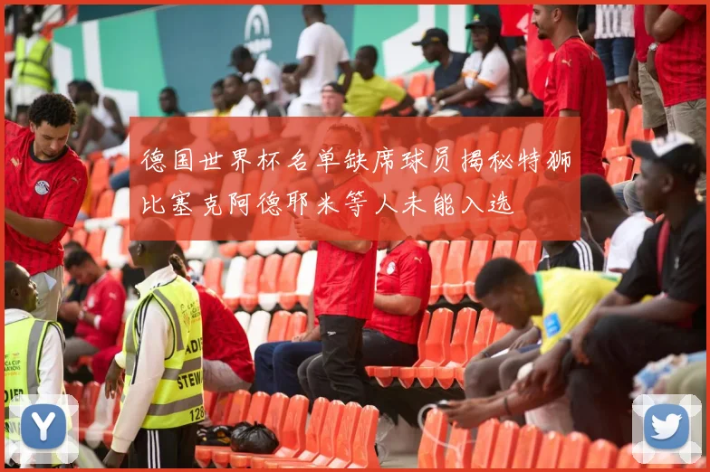 德国世界杯名单缺席球员揭秘特狮比塞克阿德耶米等人未能入选