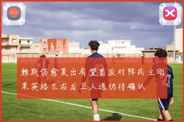 赖斯伤愈复出有望首发对阵民主刚果英格兰右后卫人选仍待确认