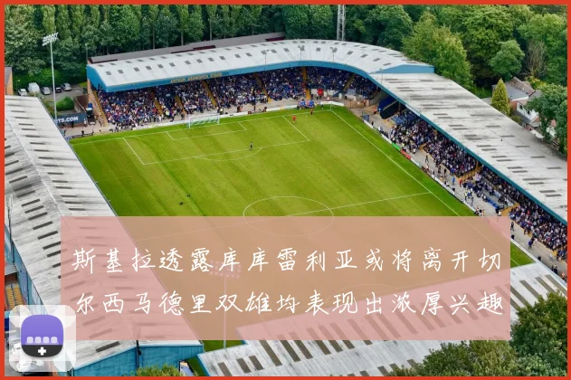 斯基拉透露库库雷利亚或将离开切尔西马德里双雄均表现出浓厚兴趣