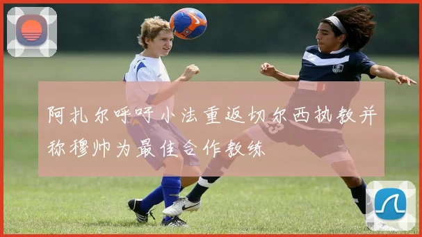 阿扎尔呼吁小法重返切尔西执教并称穆帅为最佳合作教练