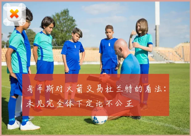 考辛斯对火箭交易杜兰特的看法：未见完全体下定论不公正