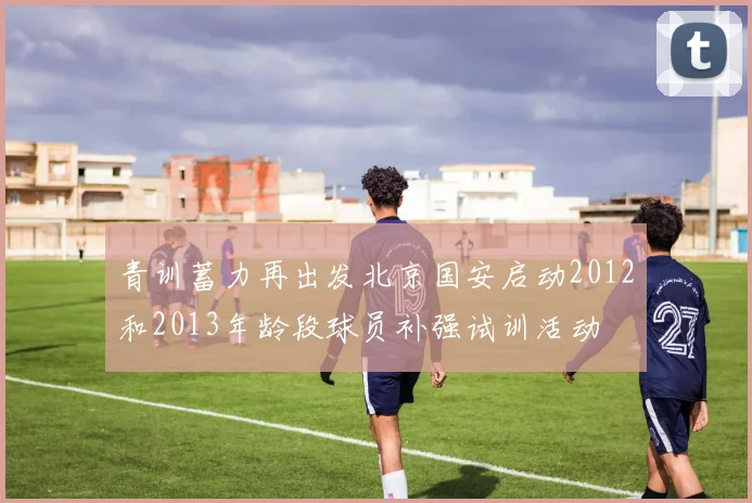 青训蓄力再出发北京国安启动2012和2013年龄段球员补强试训活动