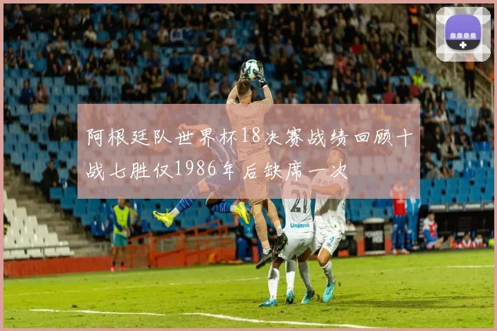 阿根廷队世界杯18决赛战绩回顾十战七胜仅1986年后缺席一次