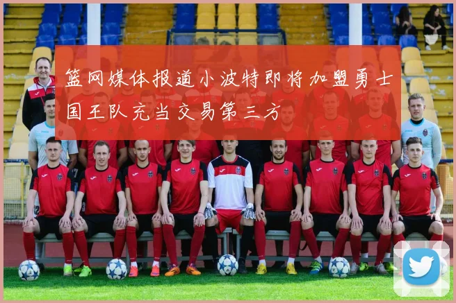 篮网媒体报道小波特即将加盟勇士国王队充当交易第三方