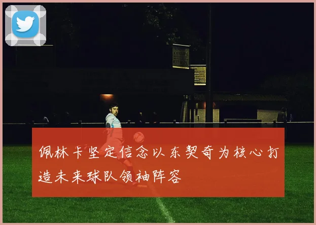 佩林卡坚定信念以东契奇为核心打造未来球队领袖阵容