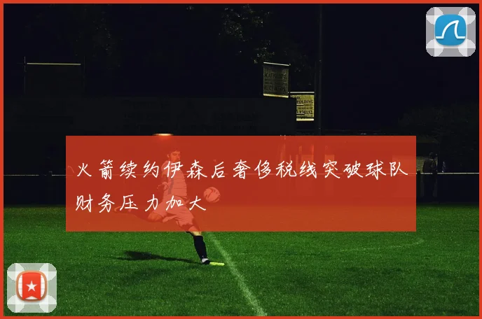 火箭续约伊森后奢侈税线突破球队财务压力加大