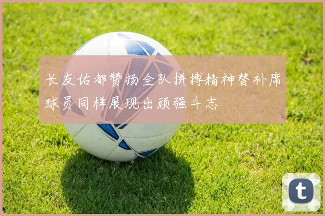 长友佑都赞扬全队拼搏精神替补席球员同样展现出顽强斗志