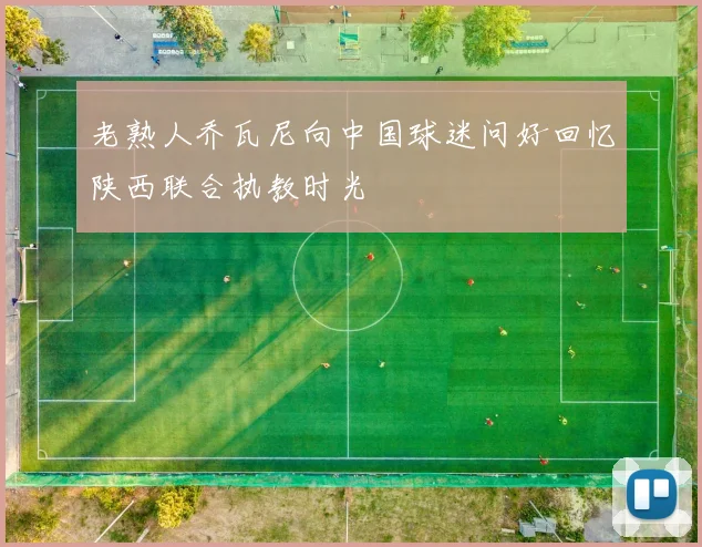 老熟人乔瓦尼向中国球迷问好回忆陕西联合执教时光