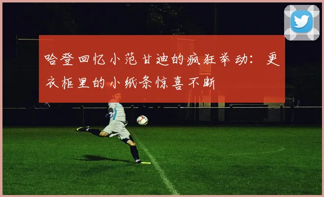 哈登回忆小范甘迪的疯狂举动：更衣柜里的小纸条惊喜不断