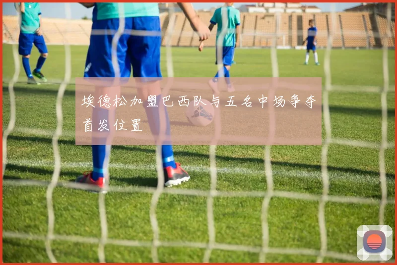 埃德松加盟巴西队与五名中场争夺首发位置