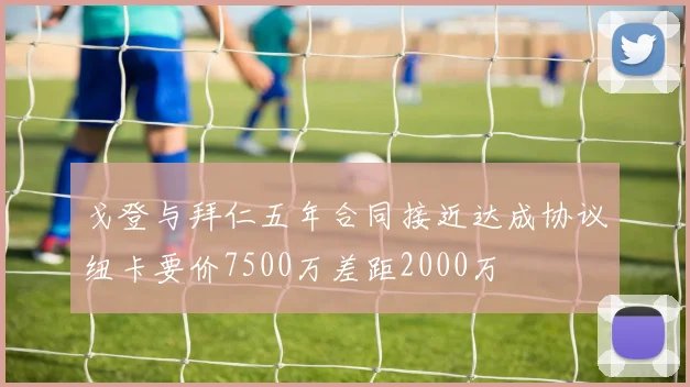 戈登与拜仁五年合同接近达成协议纽卡要价7500万差距2000万